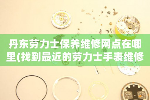 丹东劳力士保养维修网点在哪里(找到最近的劳力士手表维修中心)