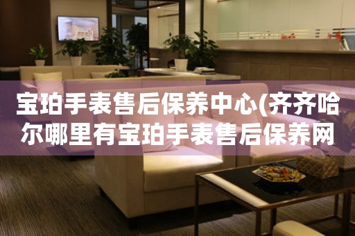 宝珀手表售后保养中心(齐齐哈尔哪里有宝珀手表售后保养网点)