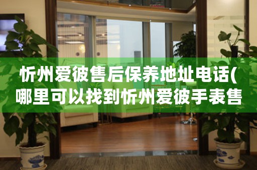 忻州爱彼售后保养地址电话(哪里可以找到忻州爱彼手表售后保养服务)