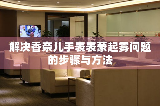 解决香奈儿手表表蒙起雾问题的步骤与方法