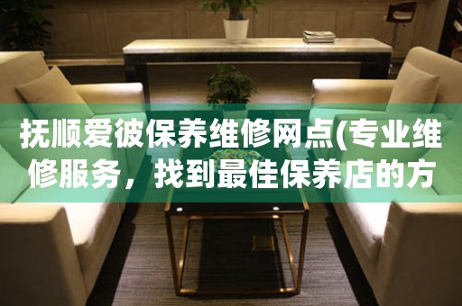 抚顺爱彼保养维修网点(专业维修服务，找到最佳保养店的方法)