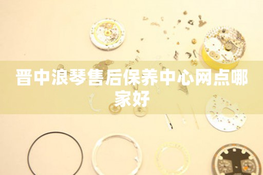 晋中浪琴售后保养中心网点哪家好