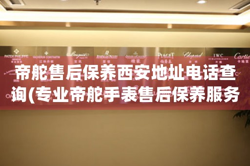 帝舵售后保养西安地址电话查询(专业帝舵手表售后保养服务电话及地址)