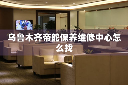 乌鲁木齐帝舵保养维修中心怎么找