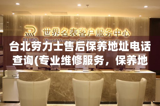 台北劳力士售后保养地址电话查询(专业维修服务，保养地址电话一网打尽)