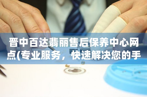 晋中百达翡丽售后保养中心网点(专业服务，快速解决您的手表问题)