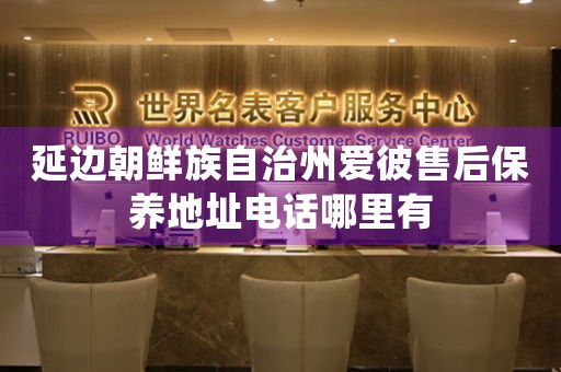 延边朝鲜族自治州爱彼售后保养地址电话哪里有