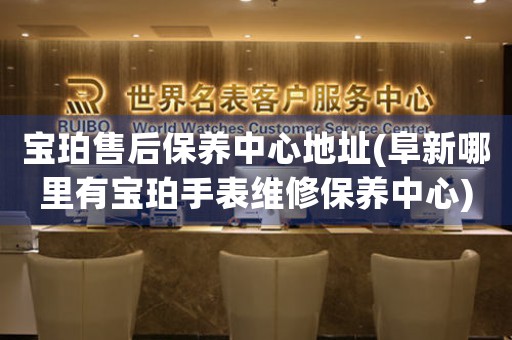 宝珀售后保养中心地址(阜新哪里有宝珀手表维修保养中心)