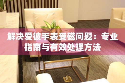 解决爱彼手表受磁问题：专业指南与有效处理方法
