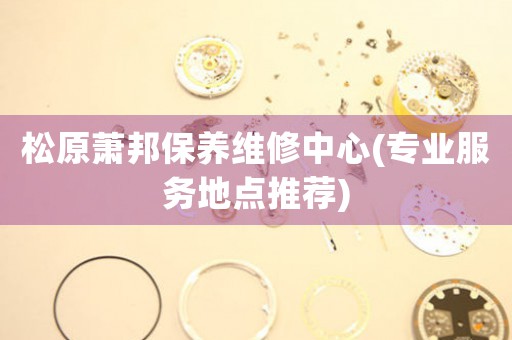 松原萧邦保养维修中心(专业服务地点推荐)