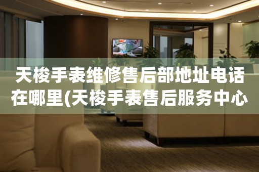 天梭手表维修售后部地址电话在哪里(天梭手表售后服务中心联系方式查询)
