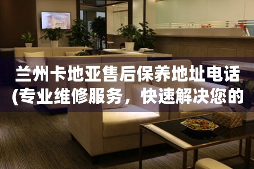 兰州卡地亚售后保养地址电话(专业维修服务，快速解决您的问题)