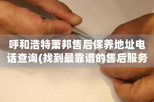 呼和浩特萧邦售后保养地址电话查询(找到最靠谱的售后服务)