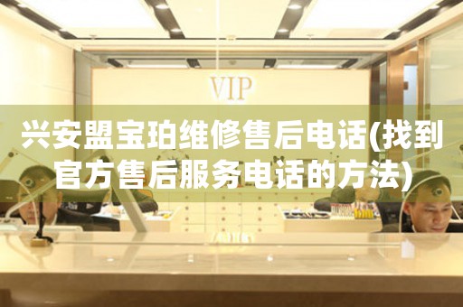 兴安盟宝珀维修售后电话(找到官方售后服务电话的方法)