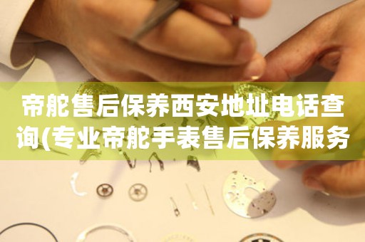 帝舵售后保养西安地址电话查询(专业帝舵手表售后保养服务电话及地址)