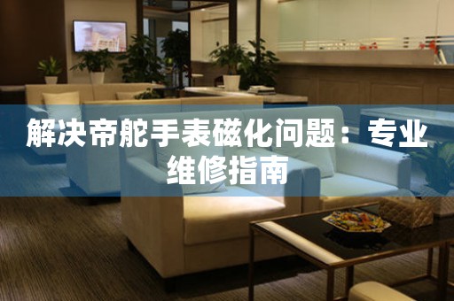 解决帝舵手表磁化问题：专业维修指南