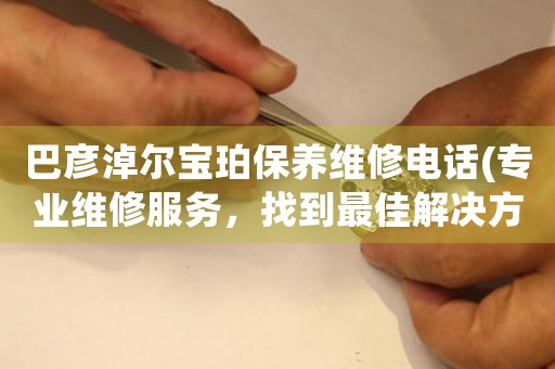 巴彦淖尔宝珀保养维修电话(专业维修服务，找到最佳解决方案)