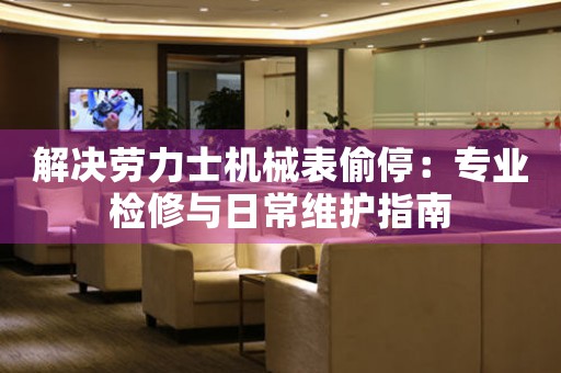 解决劳力士机械表偷停：专业检修与日常维护指南