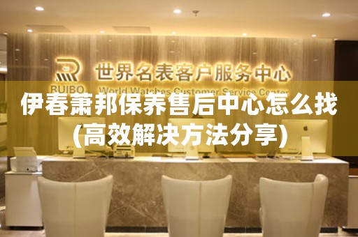 伊春萧邦保养售后中心怎么找(高效解决方法分享)