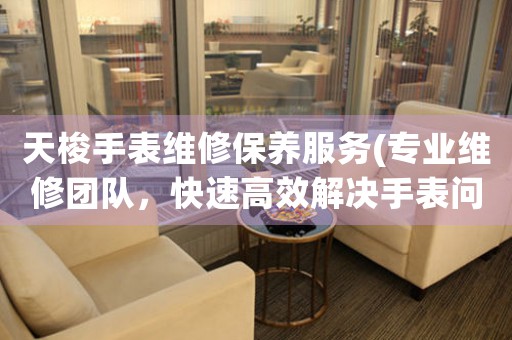 天梭手表维修保养服务(专业维修团队，快速高效解决手表问题)