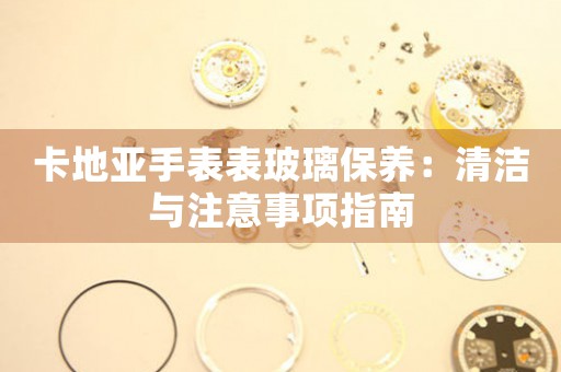 卡地亚手表表玻璃保养：清洁与注意事项指南