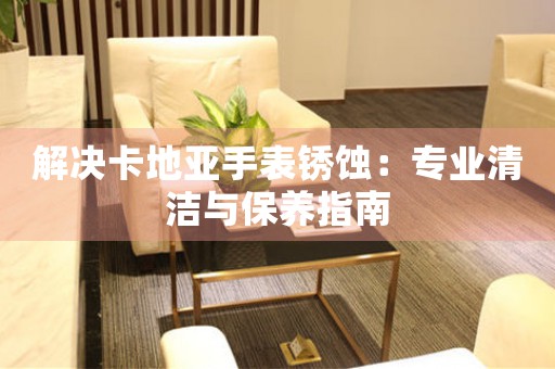 解决卡地亚手表锈蚀：专业清洁与保养指南