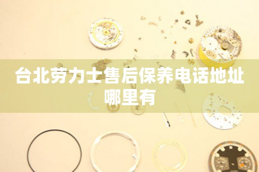 台北劳力士售后保养电话地址哪里有