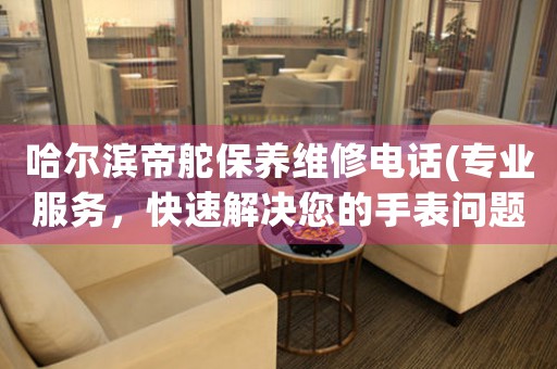 哈尔滨帝舵保养维修电话(专业服务，快速解决您的手表问题)