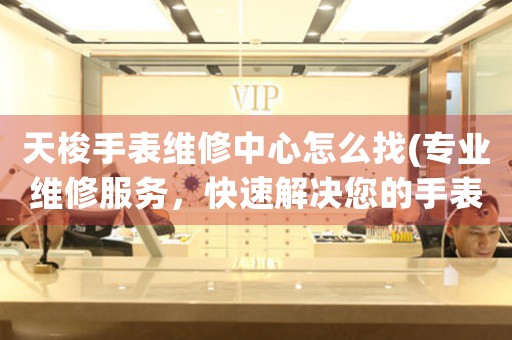 天梭手表维修中心怎么找(专业维修服务，快速解决您的手表问题)