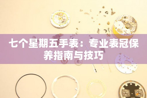 七个星期五手表：专业表冠保养指南与技巧