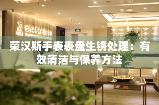 荣汉斯手表表盘生锈处理：有效清洁与保养方法