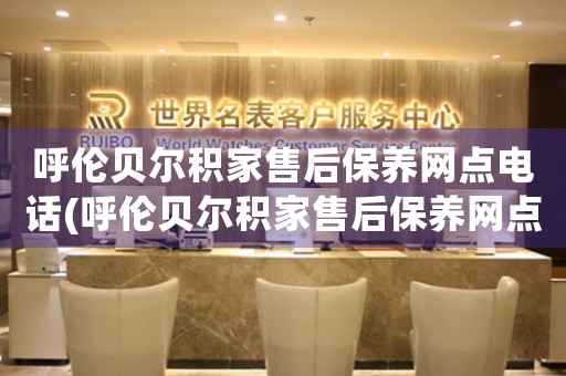 呼伦贝尔积家售后保养网点电话(呼伦贝尔积家售后保养网点电话查询及服务指南)
