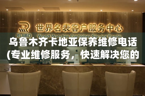 乌鲁木齐卡地亚保养维修电话(专业维修服务，快速解决您的问题)