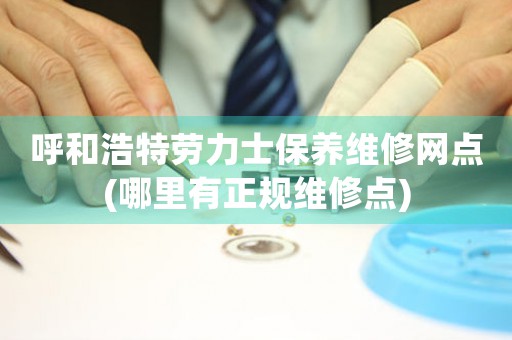 呼和浩特劳力士保养维修网点(哪里有正规维修点)