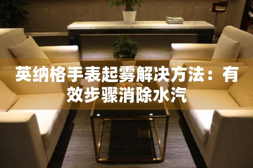 英纳格手表起雾解决方法：有效步骤消除水汽