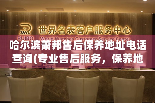 哈尔滨萧邦售后保养地址电话查询(专业售后服务，保养地址电话一键查询)