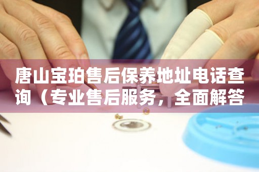 唐山宝珀售后保养地址电话查询（专业售后服务，全面解答唐山宝珀保养地址电话问题）