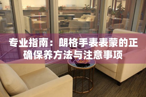 专业指南：朗格手表表蒙的正确保养方法与注意事项