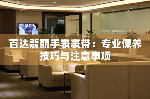 百达翡丽手表表带：专业保养技巧与注意事项