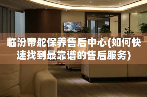 临汾帝舵保养售后中心(如何快速找到最靠谱的售后服务)