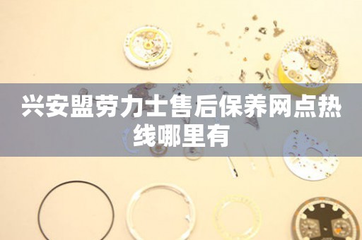 兴安盟劳力士售后保养网点热线哪里有