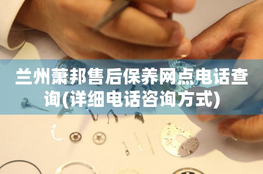 兰州萧邦售后保养网点电话查询(详细电话咨询方式)