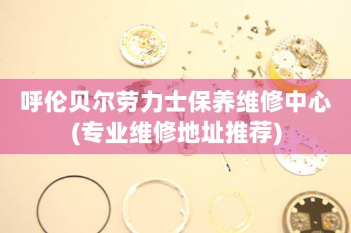 呼伦贝尔劳力士保养维修中心(专业维修地址推荐)