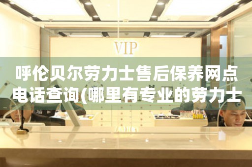 呼伦贝尔劳力士售后保养网点电话查询(哪里有专业的劳力士售后服务网点)