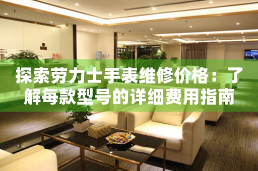 探索劳力士手表维修价格：了解每款型号的详细费用指南