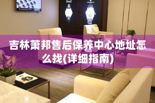 吉林萧邦售后保养中心地址怎么找(详细指南)