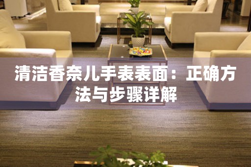 清洁香奈儿手表表面：正确方法与步骤详解