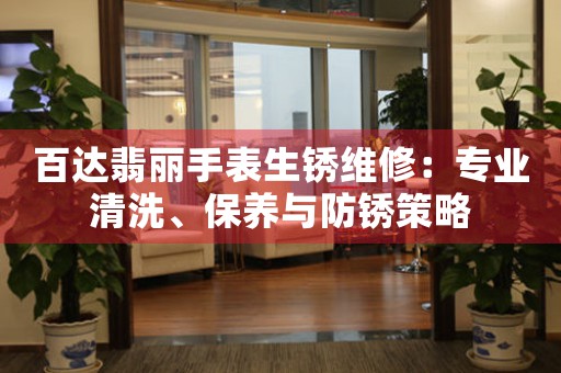 百达翡丽手表生锈维修：专业清洗、保养与防锈策略
