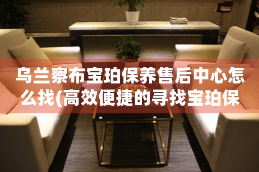乌兰察布宝珀保养售后中心怎么找(高效便捷的寻找宝珀保养售后中心方法)