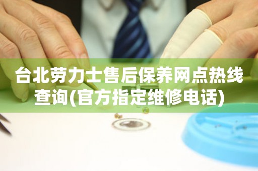 台北劳力士售后保养网点热线查询(官方指定维修电话)